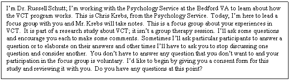 Text Box: Im Dr. Russell Schutt; Im working with the Psychology Service at the Bedford VA to learn about how the VCT program works.  This is Chris Krebs, from the Psychology Service.  Today, Im here to lead a focus group with you and Mr. Krebs will take notes.  This is a focus group about your experiences in VCT.  It is part of a research study about VCT; it isnt a group therapy session.  Ill ask some questions and encourage you each to make some comments.  Sometimes Ill ask particular participants to answer a question or to elaborate on their answers and other times Ill have to ask you to stop discussing one question and consider another.  You dont have to answer any question that you dont want to and your participation in the focus group is voluntary.  Id like to begin by giving you a consent form for this study and reviewing it with you.  Do you have any questions at this point?

