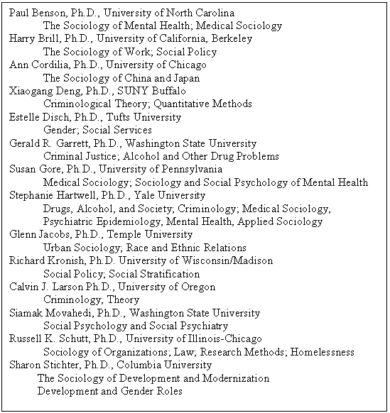 Text Box: Paul Benson, Ph.D., University of North Carolina 
The Sociology of Mental Health; Medical Sociology
Harry Brill, Ph.D., University of California, Berkeley 
The Sociology of Work; Social Policy
Ann Cordilia, Ph.D., University of Chicago
The Sociology of China and Japan
Xiaogang Deng, Ph.D., SUNY Buffalo
Criminological Theory; Quantitative Methods
Estelle Disch, Ph.D., Tufts University 
Gender; Social Services
Gerald R. Garrett, Ph.D., Washington State University 
Criminal Justice; Alcohol and Other Drug Problems
Susan Gore, Ph.D., University of Pennsylvania 
Medical Sociology; Sociology and Social Psychology of Mental Health
Stephanie Hartwell, Ph.D., Yale University
Drugs, Alcohol, and Society; Criminology; Medical Sociology, 
Psychiatric Epidemiology, Mental Health, Applied Sociology
Glenn Jacobs, Ph.D., Temple University 
Urban Sociology; Race and Ethnic Relations
Richard Kronish, Ph.D. University of Wisconsin/Madison 
Social Policy; Social Stratification
Calvin J. Larson Ph.D., University of Oregon
Criminology; Theory
Siamak Movahedi, Ph.D., Washington State University 
Social Psychology and Social Psychiatry
Russell K. Schutt, Ph.D., University of Illinois-Chicago
Sociology of Organizations; Law; Research Methods; Homelessness
Sharon Stichter, Ph.D., Columbia University 
          The Sociology of Development and Modernization 
          Development and Gender Roles

